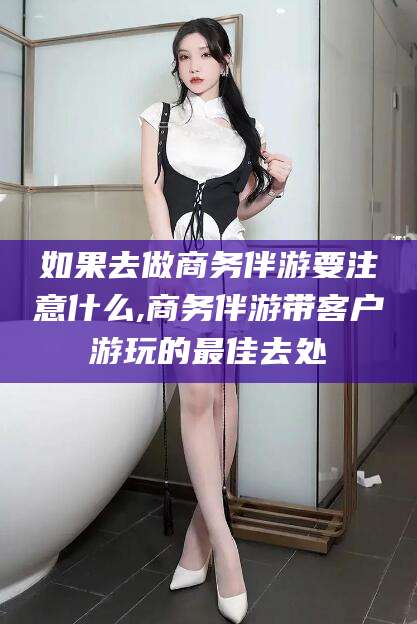 张北如果去做商务伴游要注意什么,商务伴游带客户游玩的最佳去处
