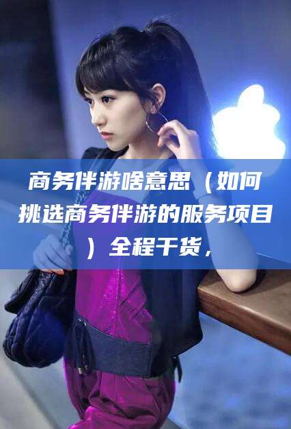 张北商务伴游啥意思（如何挑选商务伴游的服务项目）全程干货，
