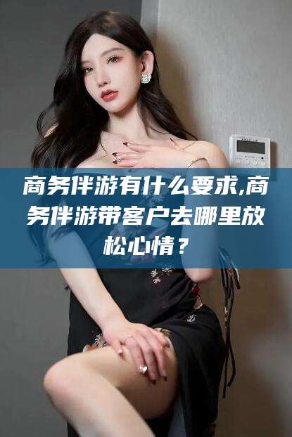 张北商务伴游有什么要求,商务伴游带客户去哪里放松心情？