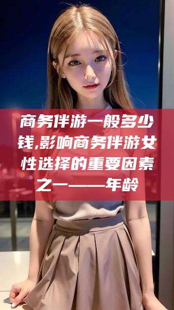 张北商务伴游一般多少钱,影响商务伴游女性选择的重要因素之一——年龄