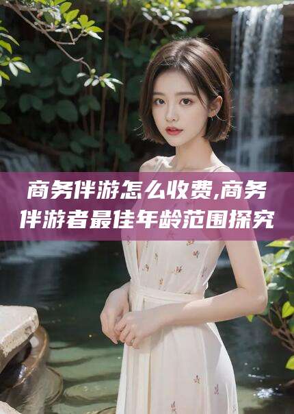 张北商务伴游怎么收费,商务伴游者最佳年龄范围探究