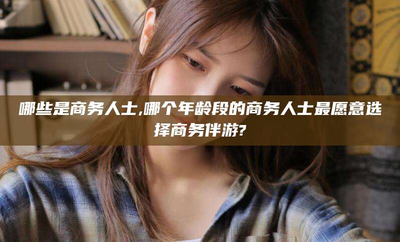 张北哪些是商务人士,哪个年龄段的商务人士最愿意选择商务伴游?