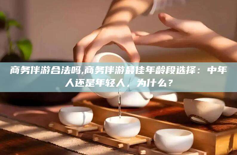 张北商务伴游合法吗,商务伴游最佳年龄段选择：中年人还是年轻人，为什么？
