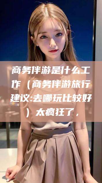 张北商务伴游是什么工作（商务伴游旅行建议:去哪玩比较好）太疯狂了，
