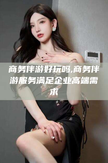 张北商务伴游好玩吗,商务伴游服务满足企业高端需求