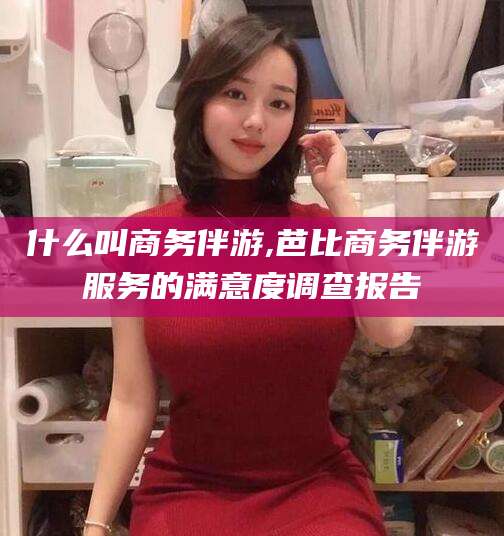 张北什么叫商务伴游,芭比商务伴游服务的满意度调查报告