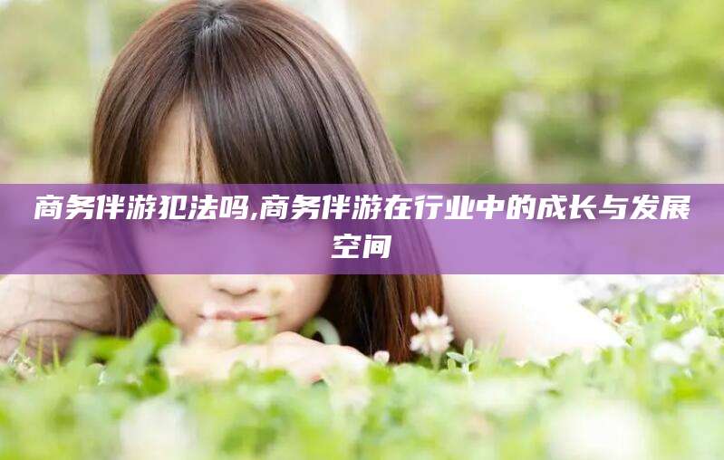 张北商务伴游犯法吗,商务伴游在行业中的成长与发展空间