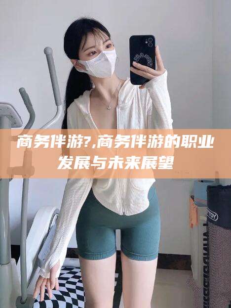 张北商务伴游?,商务伴游的职业发展与未来展望