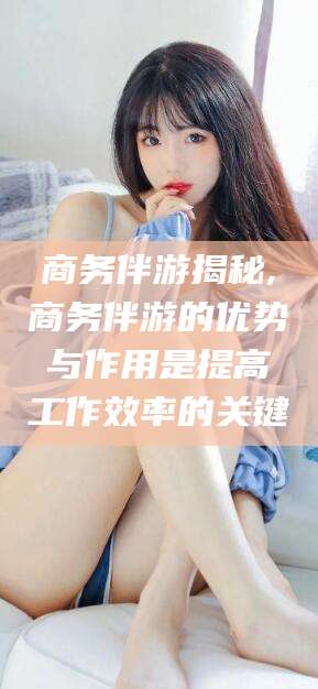 张北商务伴游揭秘,商务伴游的优势与作用是提高工作效率的关键