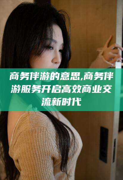 张北商务伴游的意思,商务伴游服务开启高效商业交流新时代