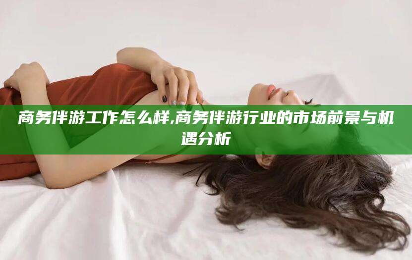张北商务伴游工作怎么样,商务伴游行业的市场前景与机遇分析