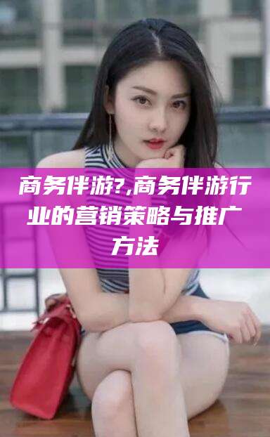 张北商务伴游?,商务伴游行业的营销策略与推广方法