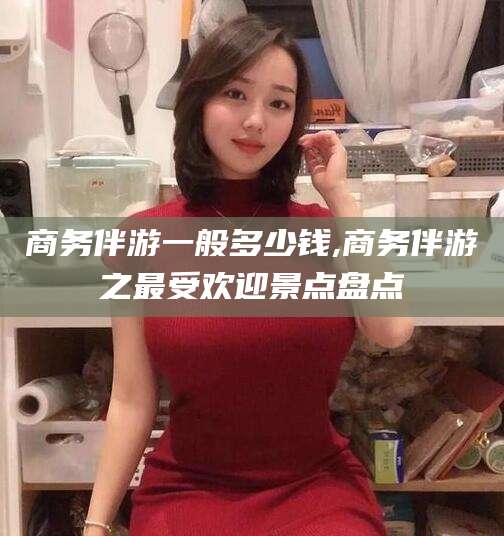 张北商务伴游一般多少钱,商务伴游之最受欢迎景点盘点
