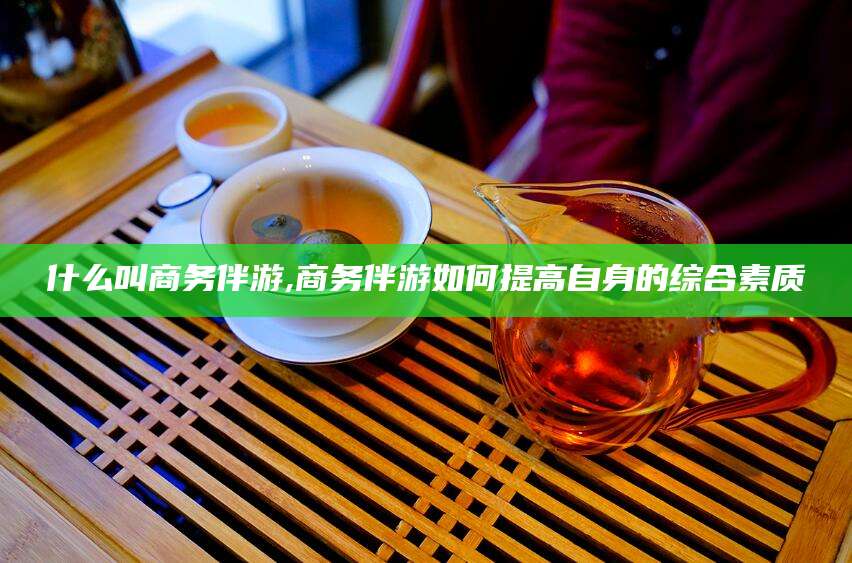张北什么叫商务伴游,商务伴游如何提高自身的综合素质