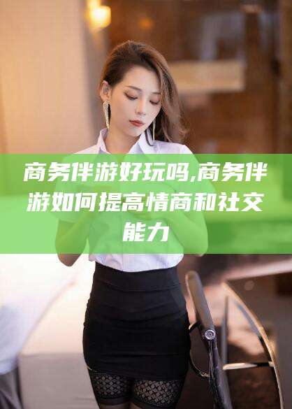 张北商务伴游好玩吗,商务伴游如何提高情商和社交能力