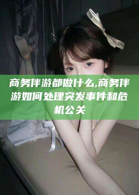 张北商务伴游都做什么,商务伴游如何处理突发事件和危机公关