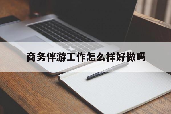 商务伴游工作怎么样好做吗知乎最新资讯（谁能告诉我哪里有张北商务伴游工作怎么样好做吗？）